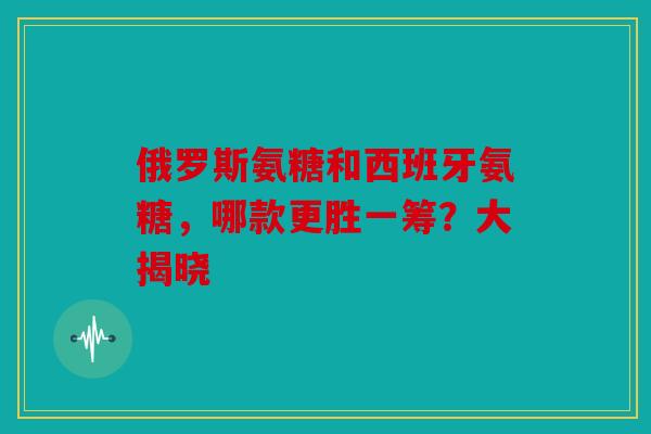 俄罗斯氨糖和西班牙氨糖,哪款更胜一筹?大揭晓 俄罗斯氨糖和西班牙氨糖,哪款更胜一筹?大揭晓