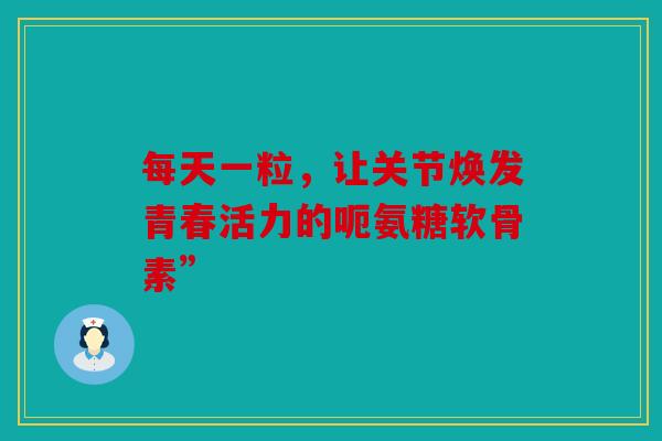 每天一粒，让关节焕发青春活力的呃氨糖软骨素”