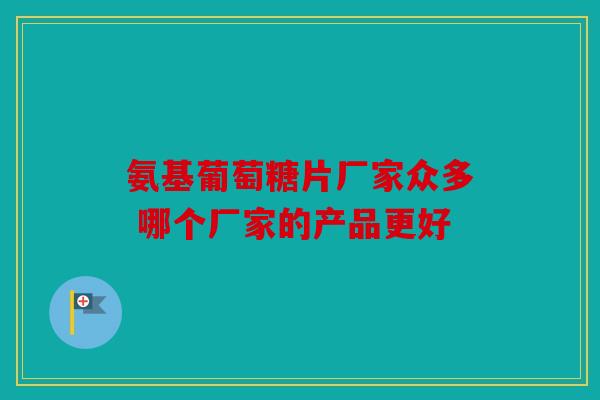 氨基葡萄糖片厂家众多 哪个厂家的产品更好 氨基葡萄糖片厂家众多 哪个厂家的产品更好