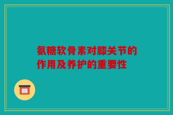氨糖软骨素对膝关节的作用及养护的重要性 氨糖软骨素对膝关节的作用及养护的重要性