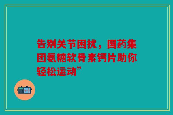告别关节困扰,国药集团氨糖软骨素钙片助你轻松运动” 告别关节困扰,国药集团氨糖软骨素钙片助你轻松运动”