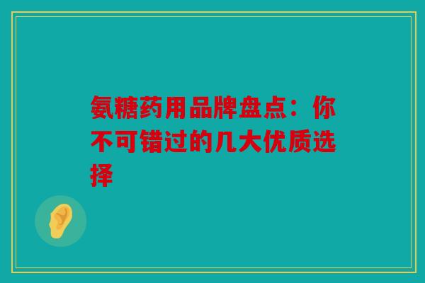 氨糖药用品牌盘点:你不可错过的几大优质选择 氨糖药用品牌盘点:你不可错过的几大优质选择