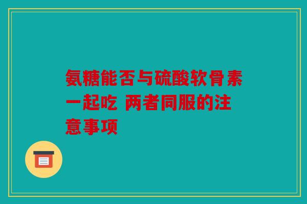 氨糖能否与硫酸软骨素一起吃 两者同服的注意事项