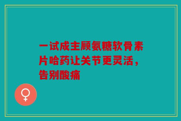 一试成主顾氨糖软骨素片哈药让关节更灵活,告别酸痛 一试成主顾氨糖软骨素片哈药让关节更灵活,告别酸痛