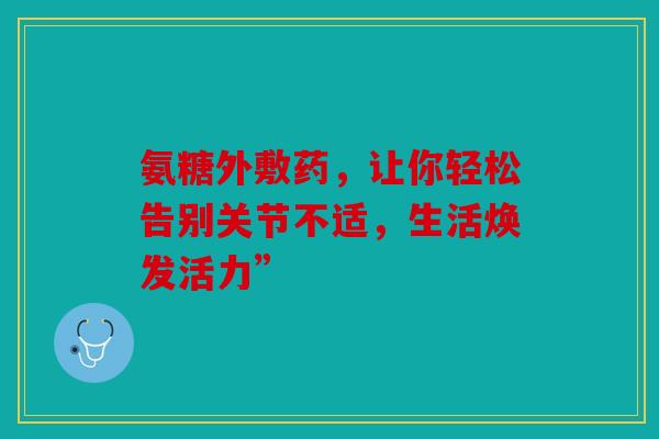 氨糖外敷药,让你轻松告别关节不适,生活焕发活力” 氨糖外敷药,让你轻松告别关节不适,生活焕发活力”