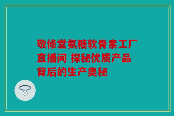 敬修堂氨糖软骨素工厂直播间 探秘优质产品背后的生产奥秘 敬修堂氨糖软骨素工厂直播间 探秘优质产品背后的生产奥秘