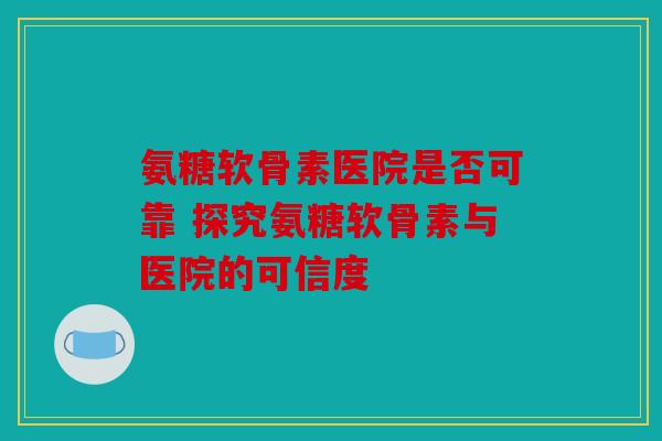 氨糖软骨素医院是否可靠 探究氨糖软骨素与医院的可信度 氨糖软骨素医院是否可靠 探究氨糖软骨素与医院的可信度