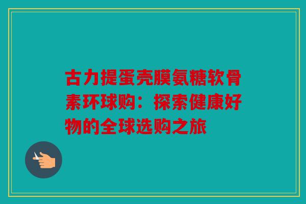 古力提蛋壳膜氨糖软骨素环球购:探索健康好物的全球选购之旅 古力提蛋壳膜氨糖软骨素环球购:探索健康好物的全球选购之旅