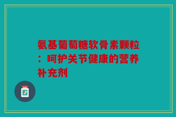 氨基葡萄糖软骨素颗粒:呵护关节健康的营养补充剂 氨基葡萄糖软骨素颗粒:呵护关节健康的营养补充剂