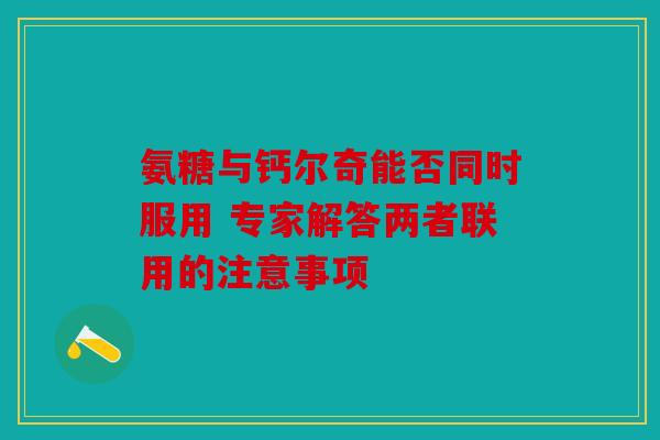 氨糖与钙尔奇能否同时服用 专家解答两者联用的注意事项 氨糖与钙尔奇能否同时服用 专家解答两者联用的注意事项