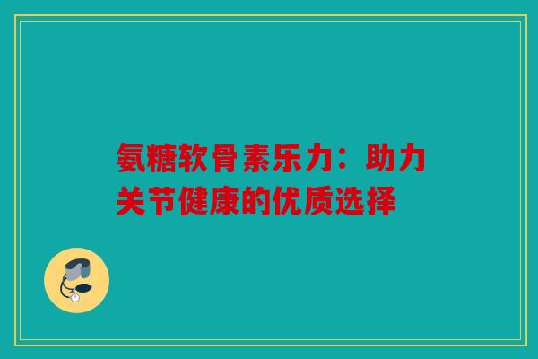 氨糖软骨素乐力:助力关节健康的优质选择 氨糖软骨素乐力:助力关节健康的优质选择