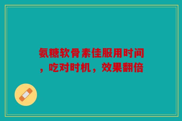 氨糖软骨素佳服用时间，吃对时机，效果翻倍