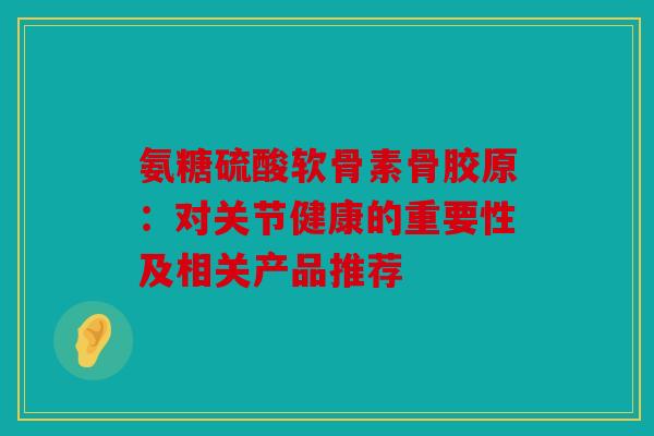 氨糖硫酸软骨素骨胶原:对关节健康的重要性及相关产品推荐 氨糖硫酸软骨素骨胶原:对关节健康的重要性及相关产品推荐
