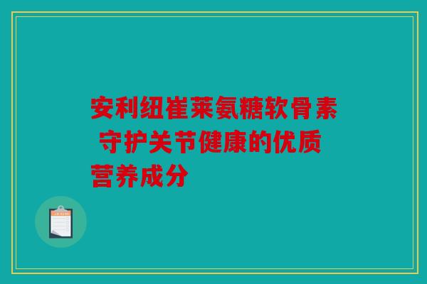 安利纽崔莱氨糖软骨素 守护关节健康的优质营养成分 安利纽崔莱氨糖软骨素 守护关节健康的优质营养成分