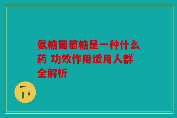 氨糖葡萄糖是一种什么药 功效作用适用人群全解析 氨糖葡萄糖是一种什么药 功效作用适用人群全解析