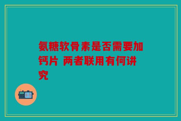 氨糖软骨素是否需要加钙片 两者联用有何讲究 氨糖软骨素是否需要加钙片 两者联用有何讲究