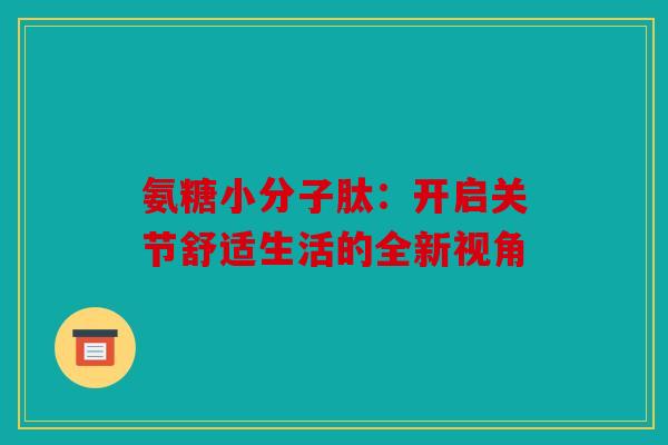 氨糖小分子肽:开启关节舒适生活的全新视角 氨糖小分子肽:开启关节舒适生活的全新视角