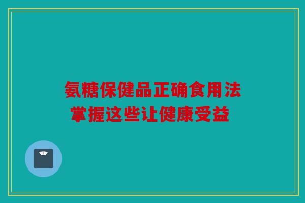 氨糖保健品正确食用法 掌握这些让健康受益 氨糖保健品正确食用法 掌握这些让健康受益