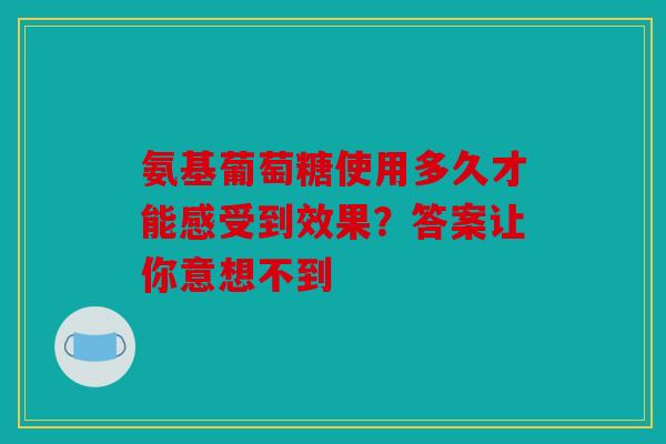 氨基葡萄糖使用多久才能感受到效果?答案让你意想不到 氨基葡萄糖使用多久才能感受到效果?答案让你意想不到