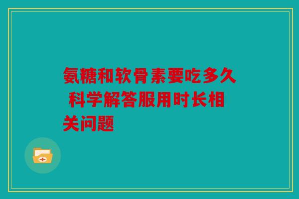 氨糖和软骨素要吃多久 科学解答服用时长相关问题 氨糖和软骨素要吃多久 科学解答服用时长相关问题