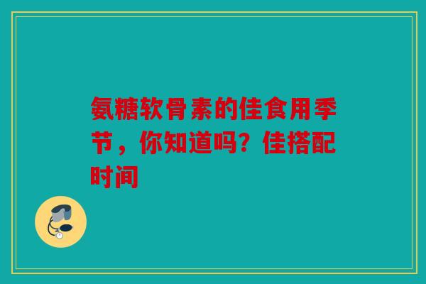 氨糖软骨素的佳食用季节，你知道吗？佳搭配时间