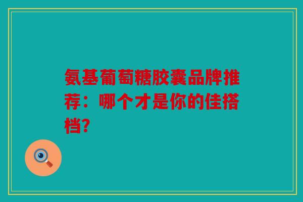 氨基葡萄糖胶囊品牌推荐:哪个才是你的佳搭档? 氨基葡萄糖胶囊品牌推荐:哪个才是你的佳搭档?