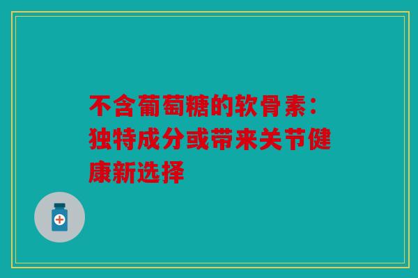 不含葡萄糖的软骨素:独特成分或带来关节健康新选择 不含葡萄糖的软骨素:独特成分或带来关节健康新选择