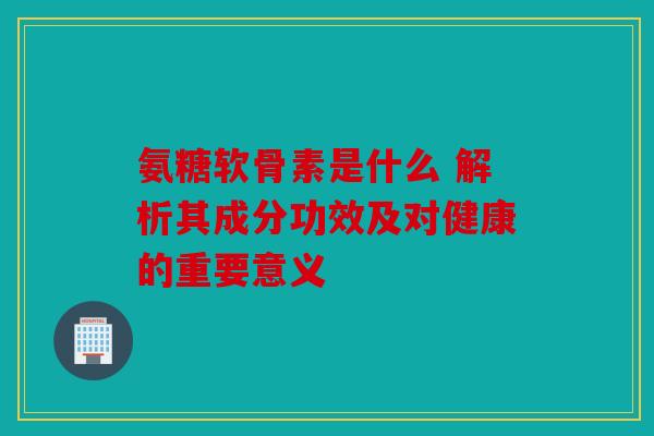 氨糖软骨素是什么 解析其成分功效及对健康的重要意义 氨糖软骨素是什么 解析其成分功效及对健康的重要意义