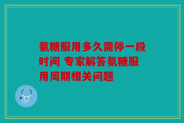 氨糖服用多久需停一段时间 专家解答氨糖服用周期相关问题 氨糖服用多久需停一段时间 专家解答氨糖服用周期相关问题