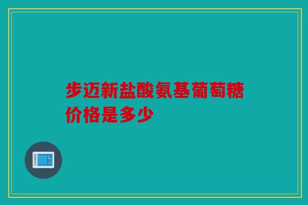 步迈新盐酸氨基葡萄糖价格是多少 步迈新盐酸氨基葡萄糖价格是多少