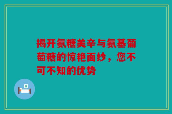 揭开氨糖美辛与氨基葡萄糖的惊艳面纱,您不可不知的优势 揭开氨糖美辛与氨基葡萄糖的惊艳面纱,您不可不知的优势