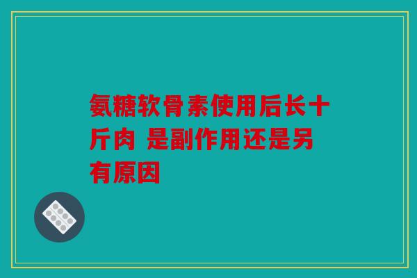 氨糖软骨素使用后长十斤肉 是副作用还是另有原因 氨糖软骨素使用后长十斤肉 是副作用还是另有原因