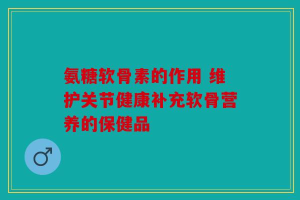 氨糖软骨素的作用 维护关节健康补充软骨营养的保健品