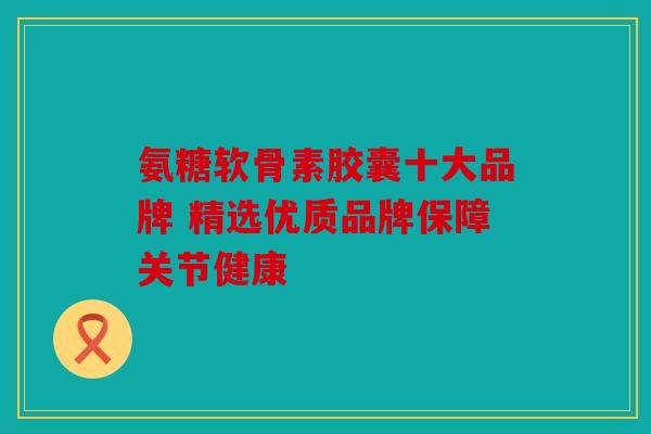 氨糖软骨素胶囊十大品牌 精选优质品牌保障关节健康 氨糖软骨素胶囊十大品牌 精选优质品牌保障关节健康