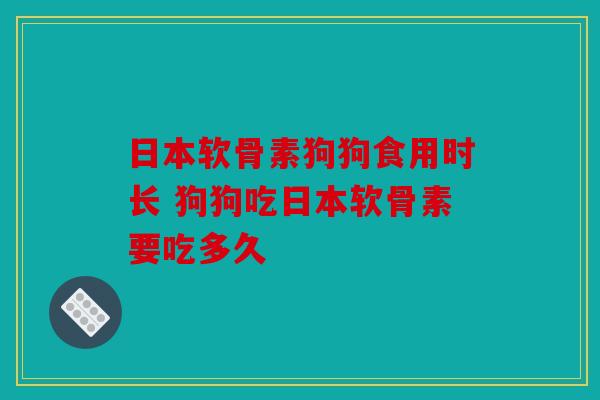 日本软骨素狗狗食用时长 狗狗吃日本软骨素要吃多久 日本软骨素狗狗食用时长 狗狗吃日本软骨素要吃多久