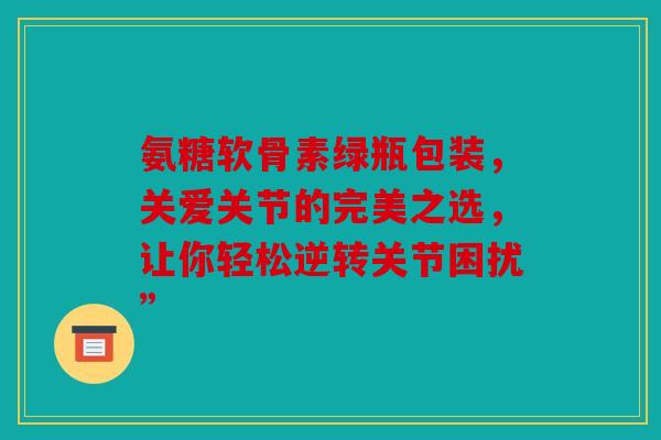 氨糖软骨素绿瓶包装，关爱关节的完美之选，让你轻松逆转关节困扰”