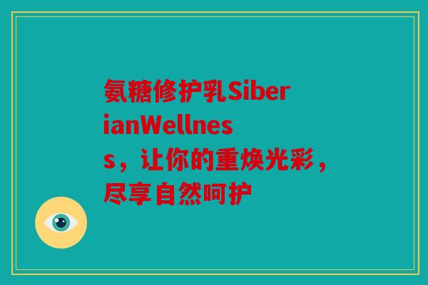 氨糖修护乳SiberianWellness，让你的重焕光彩，尽享自然呵护