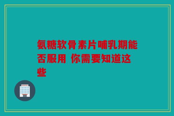 氨糖软骨素片哺乳期能否服用 你需要知道这些