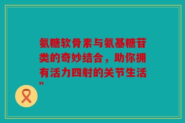 氨糖软骨素与氨基糖苷类的奇妙结合,助你拥有活力四射的关节生活” 氨糖软骨素与氨基糖苷类的奇妙结合,助你拥有活力四射的关节生活”