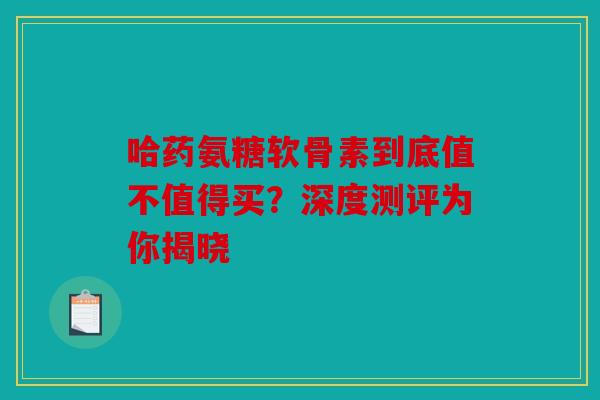 哈药氨糖软骨素到底值不值得买？深度测评为你揭晓