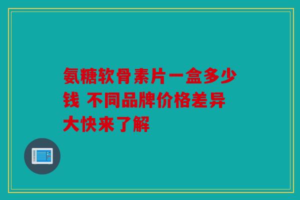 氨糖软骨素片一盒多少钱 不同品牌价格差异大快来了解 氨糖软骨素片一盒多少钱 不同品牌价格差异大快来了解