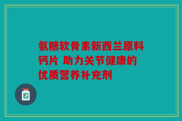 氨糖软骨素新西兰原料钙片 助力关节健康的优质营养补充剂 氨糖软骨素新西兰原料钙片 助力关节健康的优质营养补充剂