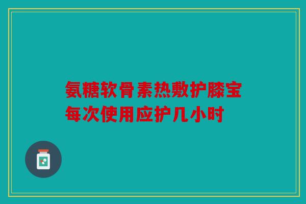 氨糖软骨素热敷护膝宝每次使用应护几小时 氨糖软骨素热敷护膝宝每次使用应护几小时