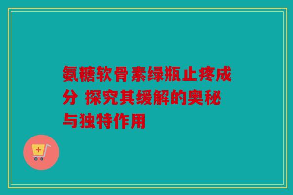 氨糖软骨素绿瓶止疼成分 探究其缓解的奥秘与独特作用 氨糖软骨素绿瓶止疼成分 探究其缓解的奥秘与独特作用