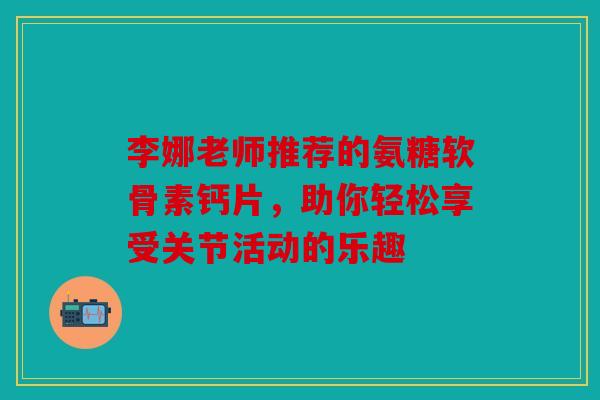 李娜老师推荐的氨糖软骨素钙片,助你轻松享受关节活动的乐趣 李娜老师推荐的氨糖软骨素钙片,助你轻松享受关节活动的乐趣