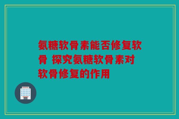 氨糖软骨素能否修复软骨 探究氨糖软骨素对软骨修复的作用 氨糖软骨素能否修复软骨 探究氨糖软骨素对软骨修复的作用