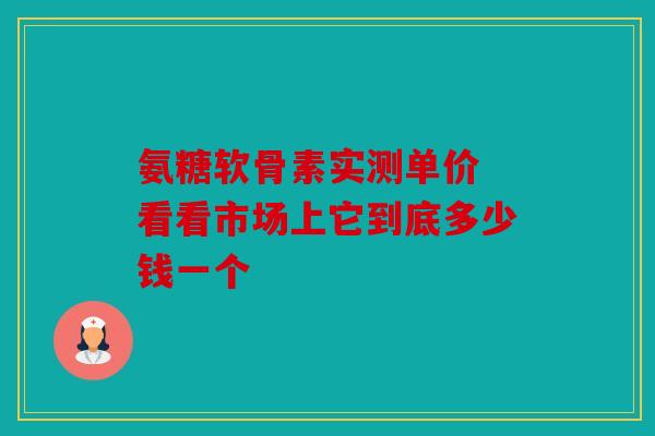 氨糖软骨素实测单价 看看市场上它到底多少钱一个