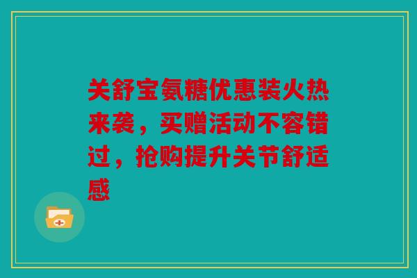 关舒宝氨糖优惠装火热来袭,买赠活动不容错过,抢购提升关节舒适感 关舒宝氨糖优惠装火热来袭,买赠活动不容错过,抢购提升关节舒适感