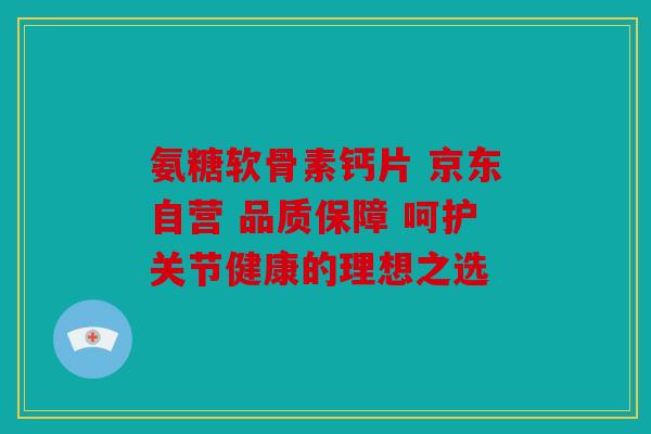 氨糖软骨素钙片 京东自营 品质保障 呵护关节健康的理想之选