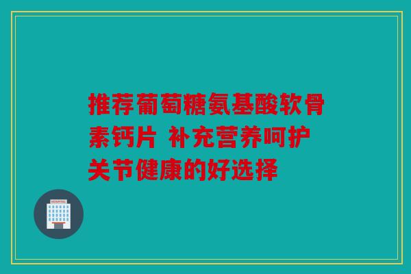 推荐葡萄糖氨基酸软骨素钙片 补充营养呵护关节健康的好选择 推荐葡萄糖氨基酸软骨素钙片 补充营养呵护关节健康的好选择
